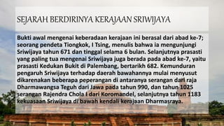 SEJARAH BERDIRINYA KERAJAAN SRIWIJAYA
Bukti awal mengenai keberadaan kerajaan ini berasal dari abad ke-7;
seorang pendeta Tiongkok, I Tsing, menulis bahwa ia mengunjungi
Sriwijaya tahun 671 dan tinggal selama 6 bulan. Selanjutnya prasasti
yang paling tua mengenai Sriwijaya juga berada pada abad ke-7, yaitu
prasasti Kedukan Bukit di Palembang, bertarikh 682. Kemunduran
pengaruh Sriwijaya terhadap daerah bawahannya mulai menyusut
dikarenakan beberapa peperangan di antaranya serangan dari raja
Dharmawangsa Teguh dari Jawa pada tahun 990, dan tahun 1025
serangan Rajendra Chola I dari Koromandel, selanjutnya tahun 1183
kekuasaan Sriwijaya di bawah kendali kerajaan Dharmasraya.
 