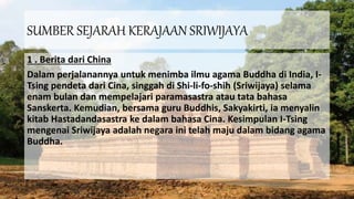 SUMBER SEJARAH KERAJAAN SRIWIJAYA
1 . Berita dari China
Dalam perjalanannya untuk menimba ilmu agama Buddha di India, I-
Tsing pendeta dari Cina, singgah di Shi-li-fo-shih (Sriwijaya) selama
enam bulan dan mempelajari paramasastra atau tata bahasa
Sanskerta. Kemudian, bersama guru Buddhis, Sakyakirti, ia menyalin
kitab Hastadandasastra ke dalam bahasa Cina. Kesimpulan I-Tsing
mengenai Sriwijaya adalah negara ini telah maju dalam bidang agama
Buddha.
 
