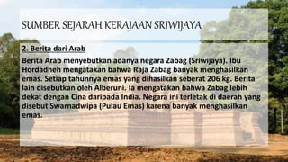 SUMBER SEJARAH KERAJAAN SRIWIJAYA
2. Berita dari Arab
Berita Arab menyebutkan adanya negara Zabag (Sriwijaya). Ibu
Hordadheh mengatakan bahwa Raja Zabag banyak menghasilkan
emas. Setiap tahunnya emas yang dihasilkan seberat 206 kg. Berita
lain disebutkan oleh Alberuni. Ia mengatakan bahwa Zabag lebih
dekat dengan Cina daripada India. Negara ini terletak di daerah yang
disebut Swarnadwipa (Pulau Emas) karena banyak menghasilkan
emas.
 
