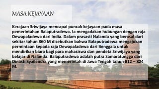 MASA KEJAYAAN
Kerajaan Sriwijaya mencapai puncak kejayaan pada masa
pemerintahan Balaputradewa. Ia mengadakan hubungan dengan raja
Dewapaladewa dari India. Dalam prasasti Nalanda yang berasal dari
sekitar tahun 860 M disebutkan bahwa Balaputradewa mengajukan
permintaan kepada raja Dewapaladewa dari Benggala untuk
mendirikan biara bagi para mahasiswa dan pendeta Sriwijaya yang
belajar di Nalanda. Balaputradewa adalah putra Samaratungga dari
Dinasti Syailendra yang memerintah di Jawa Tengah tahun 812 – 824
M.
 