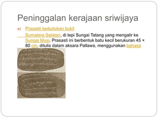 Peninggalan kerajaan sriwijaya
a) Prasasti kedudukan bukit
Sumatera Selatan, di tepi Sungai Tatang yang mengalir ke
Sungai Musi. Prasasti ini berbentuk batu kecil berukuran 45 ×
80 cm, ditulis dalam aksara Pallawa, menggunakan bahasa
Melayu Kuna.
 