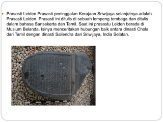  Prasasti Leiden Prasasti peninggalan Kerajaan Sriwijaya selanjutnya adalah
Prasasti Leiden. Prasasti ini ditulis di sebuah lempeng tembaga dan ditulis
dalam bahasa Sansekerta dan Tamil. Saat ini prasastu Leiden berada di
Musium Belanda. Isinya menceritakan hubungan baik antara dinasti Chola
dari Tamil dengan dinasti Sailendra dari Sriwijaya, India Selatan.
 