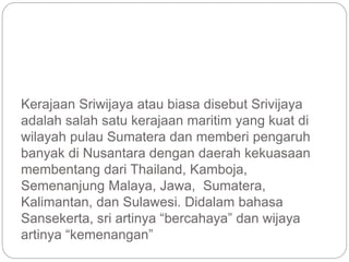 Kerajaan Sriwijaya atau biasa disebut Srivijaya
adalah salah satu kerajaan maritim yang kuat di
wilayah pulau Sumatera dan memberi pengaruh
banyak di Nusantara dengan daerah kekuasaan
membentang dari Thailand, Kamboja,
Semenanjung Malaya, Jawa, Sumatera,
Kalimantan, dan Sulawesi. Didalam bahasa
Sansekerta, sri artinya “bercahaya” dan wijaya
artinya “kemenangan”
 