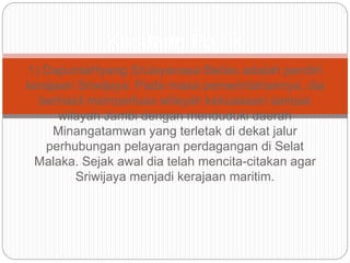 1) DapuntaHyang SriJayanasa Beliau adalah pendiri
kerajaan Sriwijaya. Pada masa pemerintahannya, dia
berhasil memperluas wilayah kekuasaan sampai
wilayah Jambi dengan menduduki daerah
Minangatamwan yang terletak di dekat jalur
perhubungan pelayaran perdagangan di Selat
Malaka. Sejak awal dia telah mencita-citakan agar
Sriwijaya menjadi kerajaan maritim.
Keadaan Politik
 