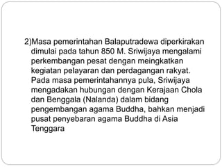 2)Masa pemerintahan Balaputradewa diperkirakan
dimulai pada tahun 850 M. Sriwijaya mengalami
perkembangan pesat dengan meingkatkan
kegiatan pelayaran dan perdagangan rakyat.
Pada masa pemerintahannya pula, Sriwijaya
mengadakan hubungan dengan Kerajaan Chola
dan Benggala (Nalanda) dalam bidang
pengembangan agama Buddha, bahkan menjadi
pusat penyebaran agama Buddha di Asia
Tenggara
 