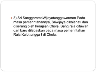  3) Sri SanggaramaWijayatunggawarman Pada
masa pemerintahannya, Sriwijaya dikhianati dan
diserang oleh kerajaan Chola. Sang raja ditawan
dan baru dilepaskan pada masa pemerintahan
Raja Kulottungga I di Chola.
 