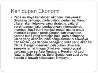 Kehidupan Ekonomi
 Pada awalnya kehidupan ekonomi masyarakat
Sriwijaya bertumpu pada bidang pertanian. Namun
dikarenakan letaknya yang strategis, yaitu di
persimpangan jalur perdagangan internasional,
membuat hasil bumi menjadi modal utama untuk
memulai kegiatan perdagangan dan pelayaran.
Karena letak yang strategis pula, para pedagang
China yang akan ke India bongkarmuat di Sriwijaya,
dan begitu juga dengan pedagang India yang akan ke
China. Dengan demikian pelabuhan Sriwijaya
semakin ramai hingga Sriwijaya menjadi pusat
perdagangan se-Asia Tenggara. Perairan di Laut
Natuna, Selat Malaka, Selat Sunda, dan Laut Jawa
berada di bawah kekuasaan Sriwijaya.
 