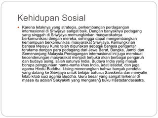 Kehidupan Sosial
 Karena letaknya yang strategis, perkembangan perdagangan
internasional di Sriwijaya sangat baik. Dengan banyaknya pedagang
yang singgah di Sriwijaya memungkinkan masyarakatnya
berkomunikasi dengan mereka, sehingga dapat mengembangkan
kemampuan berkomunikasi masyarakat Sriwijaya. Kemungkinan
bahasa Melayu Kuno telah digunakan sebagai bahasa pengantar
terutama dengan para pedagang dari Jawa Barat, Bangka, Jambi dan
Semenanjung Malaysia.Perdagangan internasional ini juga membuat
kecenderungan masyarakat menjadi terbuka akan berbagai pengaruh
dan budaya asing, salah satunya India. Budaya India yang masuk
berupa penggunaan nama-nama khas India, adat istiadat, dan juga
agama Hindu-Buddha. I-tsing menerangkan bahwa banyak pendeta
yang datang ke Sriwijaya untuk belajar bahasa Sanskerta dan menyalin
kitab kitab suci agama Buddha. Guru besar yang sangat terkenal di
massa itu adalah Sakyakirti yang mengarang buku Hastadandasastra.
 