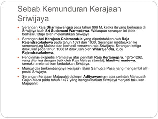 Sebab Kemunduran Kerajaan
Sriwijaya
 Serangan Raja Dharmawangsa pada tahun 990 M, ketika itu yang berkuasa di
Sriwijaya ialah Sri Sudamani Warmadewa. Walaupun serangan ini tidak
berhasil, tetapi telah melemahkan Sriwijaya.
 Serangan dari Kerajaan Colamandala yang diperintahkan oleh Raja
Rajendracoladewa pada tahun 1023 dan 1030. Serangan ini ditujukan ke
semenanjung Malaka dan berhasil menawan raja Sriwijaya. Serangan ketiga
dilakukan pada tahun 1068 M dilakukan oleh Wirarajendra, cucu
Rajendracoladewa.
 Pengiriman ekspedisi Pamalayu atas perintah Raja Kertanegara, 1275-1292,
yang diterima dengan baik oleh Raja Melayu (Jambi), Mauliwarmadewa,
semakin melemahkan kedudukan Sriwijaya.
 Muncul dan berkembangnya kerajaan Islam Samudra Pasai yang mengambil alih
posisi Sriwijaya.
 Serangan Kerajaan Majapahit dipimpin Adityawarman atas perintah Mahapatih
Gajah Mada pada tahun 1477 yang mengakibatkan Sriwijaya menjadi taklukan
Majapahit
 