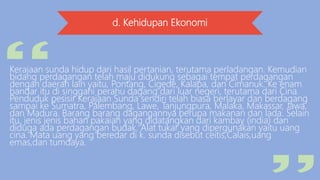 d. Kehidupan Ekonomi
Kerajaan sunda hidup dari hasil pertanian, terutama perladangan. Kemudian
bidang perdagangan telah maju didukung sebagai tempat perdagangan
dengan daerah lain yaitu, Pontang, Cigede, Kalapa, dan Cimanuk. Ke enam
bandar itu di singgahi perahu dagang dari luar negeri, terutama dari Cina.
Penduduk pesisir Kerajaan Sunda sendiri telah biasa berlayar dan berdagang
sampai ke Sumatra, Palembang, Lawe, Tanjungpura, Malaka, Makassar, Jawa,
dan Madura. Barang barang dagangannya berupa makanan dan lada. Selain
itu, jenis jenis bahan pakaian yang didatangkan dari kambay (india) dan
diduga ada perdagangan budak. Alat tukar yang dipergunakan yaitu uang
cina. Mata uang yang beredar di k. sunda disebut ceitis,Calais,uang
emas,dan tumdaya.
 