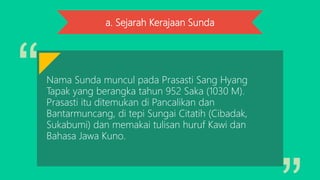 a. Sejarah Kerajaan Sunda
Nama Sunda muncul pada Prasasti Sang Hyang
Tapak yang berangka tahun 952 Saka (1030 M).
Prasasti itu ditemukan di Pancalikan dan
Bantarmuncang, di tepi Sungai Citatih (Cibadak,
Sukabumi) dan memakai tulisan huruf Kawi dan
Bahasa Jawa Kuno.
 