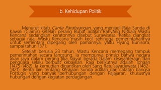 b. Kehidupan Politik
Menurut kitab Carita Parahyangan, yang menjadi Raja Sunda di
Kawali (Ciamis) setelah perang Bubat adalah Rahyang Niskala Wastu
Kencana sedangkan keratonnya disebut Surawisesa. Ketika diangkat
sebagai raja, Wastu Kencana masih kecil sehingga pemerintahannya
untuk sementara dipegang oleh pamannya, yaitu Hyang Bunisora,
sampai tahun 1371.
Setelah berusia 23 tahun, Wastu Kencana memegang tampuk
pemerintahan secara langsung. Ia mempunya prinsip bahwa negara
akan jaya dalam perang jika rakyat berada dalam kesejahteraan dan
penguasa selalu berbuat kebajikan. Raja berikutnya adalah Tohaan
(1475-1482). Ia kemudian digantikan oleh Sang Ratu Jayadewata (1482-
1421). Berita lain tentang Kerajaan Sunda adalah dari catatan bangsa
Portugis yang banyak berhubungan dengan Pajajaran, khususnya
hubungan dengan kegiatan perdagangan.
 
