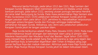 Menurut berita Portugis, pada tahun 1512 dan 1521, Raja Samiam dari
Kerajaan Sunda (Pajajaran) telah memimpin perutusan ke Malaka untuk minta
bantuan portugis, pada tahun 1522, seorang utusan portugis bernama Hendrik
de Leme telah berkunjung ke Sunda. Pada masa pemerintahan Raja Samiam atau
Prabu Surawisesa (1521-1535) pelabuhan terbesar Kerajaan Sunda jatuh ke
tangan pasukan islam pata tahun 1527. peristiwa itu menyebabkan terputusnya
hubungan antara Kerajaan Sunda dan Portugis sehingga melemahkan
pertahanan Kerajaan Sunda. Akibatnya, satu demi satu pelabuhan-pelabuhan
Kerajaan Sunda jatuh ke tangan pasukan Islam.
Raja Sunda berikutnya adalah Prabu Ratu Dewata (1535-1543). Pada masa
pemerintahannya terjadi serangan dari kelompok islam yang di pimpin oleh
Maulana Hasanuddin dan Maulana Yusuf dari Banten. Sejak tahun 1543-1551
yang menjadi Raja Sunda adalah Sang Ratu Saksi.karena ia raja yang kejam dan
suka berfoya-foya, ia kemudian digantikan oleh Tohan di Majaya yang juga
gemar berfoya-foya dan mabuk-mabukan. Akhirnya pada masa Raja Sunda yang
terakhir (Raja Nusiya Mulya) Kerajaan Sunda jatuh ke dalam kekuasaan Islam.
 