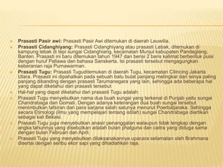    Prasasti Pasir awi: Prasasti Pasir Awi ditemukan di daerah Leuwilia.
   Prasasti Cidanghiyang: Prasasti Cidanghiyang atau prasasti Lebak, ditemukan di
    kampung lebak di tepi sungai Cidanghiang, kecamatan Munjul kabupaten Pandeglang,
    Banten. Prasasti ini baru ditemukan tahun 1947 dan berisi 2 baris kalimat berbentuk puisi
    dengan huruf Pallawa dan bahasa Sanskerta. Isi prasasti tersebut mengagungkan
    keberanian raja Purnawarman.
   Prasasti Tugu: Prasasti Tuguditemukan di daerah Tugu, kecamatan Cilincing Jakarta
    Utara. Prasasti ini dipahatkan pada sebuah batu bulat panjang melingkar dan isinya paling
    panjang dibanding dengan prasasti Tarumanegara yang lain, sehingga ada beberapa hal
    yang dapat diketahui dari prasasti tersebut
   Hal-hal yang dapat diketahui dari prasasti Tugu adalah:
   Prasasti Tugu menyebutkan nama dua buah sungai yang terkenal di Punjab yaitu sungai
    Chandrabaga dan Gomati. Dengan adanya keterangan dua buah sungai tersebut
    menimbulkan tafsiran dari para sarjana salah satunya menurut Poerbatjaraka. Sehingga
    secara Etimologi (ilmu yang mempelajari tentang istilah) sungai Chandrabaga diartikan
    sebagai kali Bekasi.
   Prasasti Tugu juga menyebutkan anasir penanggalan walaupun tidak lengkap dengan
    angka tahunnya yang disebutkan adalah bulan phalguna dan caitra yang diduga sama
    dengan bulan Februari dan April.
   Prasasti Tugu yang menyebutkan dilaksanakannya upacara selamatan oleh Brahmana
    disertai dengan seribu ekor sapi yang dihadiahkan raja.
 