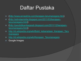 Daftar Pustaka
   (http://www.anneahira.com/kerajaan-tarumanegara.htm)
   (http://adindaprisilia.blogspot.com/2011/03/kerajaan-
    tarumanegara.html)
   (http://pendidikan4sejarah.blogspot.com/2011/12/kerajaan-
    tarumanegara.html)
   http://id.wikipedia.org/wiki/Bukti_keberadaan_Kerajaan_Taru
    manegara
   http://id.wikipedia.org/wiki/Kerajaan_Tarumanegara
   Google Images
 