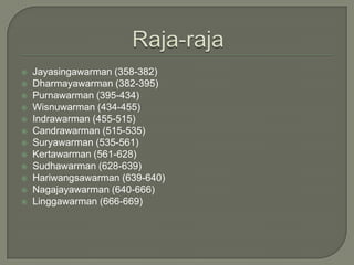    Jayasingawarman (358-382)
   Dharmayawarman (382-395)
   Purnawarman (395-434)
   Wisnuwarman (434-455)
   Indrawarman (455-515)
   Candrawarman (515-535)
   Suryawarman (535-561)
   Kertawarman (561-628)
   Sudhawarman (628-639)
   Hariwangsawarman (639-640)
   Nagajayawarman (640-666)
   Linggawarman (666-669)
 