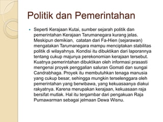 Politik dan Pemerintahan
   Seperti Kerajaan Kutai, sumber sejarah politik dan
    pemerintahan Kerajaan Tarumanegara kurang jelas.
    Meskipun demikian, catatan dari Fa-Hien (sejarawan)
    mengatakan Tarumanegara mampu menciptakan stabilitas
    politik di wilayahnya. Kondisi itu dibuktikan dari laporannya
    tentang cukup majunya perekonomian kerajaan tersebut.
    Kuatnya pemerintahan dibuktikan oleh informasi prasasti
    mengenai proyek penggalian saluran Gomati dan sungai
    Candrabhaga. Proyek itu membutuhkan tenaga manusia
    yang cukup besar, sehingga mungkin terselenggara oleh
    pemerintahan yang berwibawa, yang kekuasaanya diakui
    rakyatnya. Karena merupakan kerajaan, kekuasaan raja
    bersifat mutlak. Hal itu tergambar dari pengakuan Raja
    Purnawarman sebagai jelmaan Dewa Wisnu.
 
