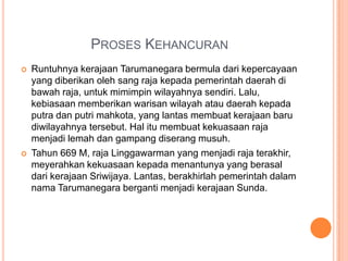 PROSES KEHANCURAN
   Runtuhnya kerajaan Tarumanegara bermula dari kepercayaan
    yang diberikan oleh sang raja kepada pemerintah daerah di
    bawah raja, untuk mimimpin wilayahnya sendiri. Lalu,
    kebiasaan memberikan warisan wilayah atau daerah kepada
    putra dan putri mahkota, yang lantas membuat kerajaan baru
    diwilayahnya tersebut. Hal itu membuat kekuasaan raja
    menjadi lemah dan gampang diserang musuh.
   Tahun 669 M, raja Linggawarman yang menjadi raja terakhir,
    meyerahkan kekuasaan kepada menantunya yang berasal
    dari kerajaan Sriwijaya. Lantas, berakhirlah pemerintah dalam
    nama Tarumanegara berganti menjadi kerajaan Sunda.
 