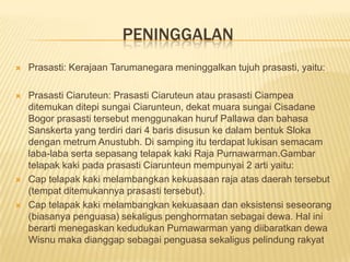 PENINGGALAN
   Prasasti: Kerajaan Tarumanegara meninggalkan tujuh prasasti, yaitu:

   Prasasti Ciaruteun: Prasasti Ciaruteun atau prasasti Ciampea
    ditemukan ditepi sungai Ciarunteun, dekat muara sungai Cisadane
    Bogor prasasti tersebut menggunakan huruf Pallawa dan bahasa
    Sanskerta yang terdiri dari 4 baris disusun ke dalam bentuk Sloka
    dengan metrum Anustubh. Di samping itu terdapat lukisan semacam
    laba-laba serta sepasang telapak kaki Raja Purnawarman.Gambar
    telapak kaki pada prasasti Ciarunteun mempunyai 2 arti yaitu:
   Cap telapak kaki melambangkan kekuasaan raja atas daerah tersebut
    (tempat ditemukannya prasasti tersebut).
   Cap telapak kaki melambangkan kekuasaan dan eksistensi seseorang
    (biasanya penguasa) sekaligus penghormatan sebagai dewa. Hal ini
    berarti menegaskan kedudukan Purnawarman yang diibaratkan dewa
    Wisnu maka dianggap sebagai penguasa sekaligus pelindung rakyat
 