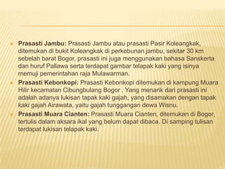    Prasasti Jambu: Prasasti Jambu atau prasasti Pasir Koleangkak,
    ditemukan di bukit Koleangkak di perkebunan jambu, sekitar 30 km
    sebelah barat Bogor, prasasti ini juga menggunakan bahasa Sanskerta
    dan huruf Pallawa serta terdapat gambar telapak kaki yang isinya
    memuji pemerintahan raja Mulawarman.
   Prasasti Kebonkopi: Prasasti Kebonkopi ditemukan di kampung Muara
    Hilir kecamatan Cibungbulang Bogor . Yang menarik dari prasasti ini
    adalah adanya lukisan tapak kaki gajah, yang disamakan dengan tapak
    kaki gajah Airawata, yaitu gajah tunggangan dewa Wisnu.
   Prasasti Muara Cianten: Prasasti Muara Cianten, ditemukan di Bogor,
    tertulis dalam aksara ikal yang belum dapat dibaca. Di samping tulisan
    terdapat lukisan telapak kaki.
 