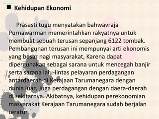  Kehidupan Ekonomi
Prasasti tugu menyatakan bahwavraja
Purnawarman memerintahkan rakyatnya untuk
membuat sebuah terusan sepanjang 6122 tombak.
Pembangunan terusan ini mempunyai arti ekonomis
yang besar nagi masyarakat, Karena dapat
dipergunakan sebagai sarana untuk mencegah banjir
serta sarana lalu-lintas pelayaran perdagangan
antardaerah di Kerajaan Tarumanegara dengan
dunia luar. Juga perdagangan dengan daera-daerah
di sekitarnya. Akibatnya, kehidupan perekonomian
masyarakat Kerajaan Tarumanegara sudah berjalan
teratur.
 