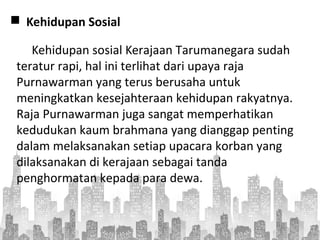  Kehidupan Sosial
Kehidupan sosial Kerajaan Tarumanegara sudah
teratur rapi, hal ini terlihat dari upaya raja
Purnawarman yang terus berusaha untuk
meningkatkan kesejahteraan kehidupan rakyatnya.
Raja Purnawarman juga sangat memperhatikan
kedudukan kaum brahmana yang dianggap penting
dalam melaksanakan setiap upacara korban yang
dilaksanakan di kerajaan sebagai tanda
penghormatan kepada para dewa.
 