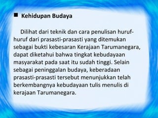  Kehidupan Budaya
Dilihat dari teknik dan cara penulisan huruf-
huruf dari prasasti-prasasti yang ditemukan
sebagai bukti kebesaran Kerajaan Tarumanegara,
dapat diketahui bahwa tingkat kebudayaan
masyarakat pada saat itu sudah tinggi. Selain
sebagai peninggalan budaya, keberadaan
prasasti-prasasti tersebut menunjukkan telah
berkembangnya kebudayaan tulis menulis di
kerajaan Tarumanegara.
 