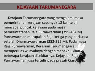 KEJAYAAN TARUMANEGARA
Kerajaan Tarumanegara yang mengalami masa
pemerintahan kerajaan sebanyak 12 kali telah
mencapai puncak kejayaan pada masa
pemerintatahan Raja Purnawarman (395-434 M).
Purnawarman merupakan Raja ketiga yang berkuasa
setelah Dharmayawarman (382-395 M). Pada masa
Raja Purnawarman, Kerajaan Tarumanegara
memperluas wilayahnya dengan menakhlukkan
beberapa kerajaan disekitarnya. Kejayaan Raja
Purnawarman juga tertulis pada prasati Ciaruteun.
 