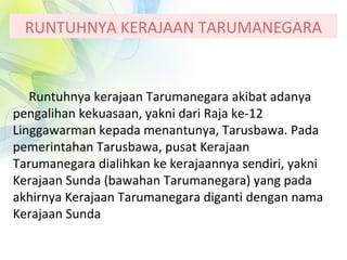 RUNTUHNYA KERAJAAN TARUMANEGARA
Runtuhnya kerajaan Tarumanegara akibat adanya
pengalihan kekuasaan, yakni dari Raja ke-12
Linggawarman kepada menantunya, Tarusbawa. Pada
pemerintahan Tarusbawa, pusat Kerajaan
Tarumanegara dialihkan ke kerajaannya sendiri, yakni
Kerajaan Sunda (bawahan Tarumanegara) yang pada
akhirnya Kerajaan Tarumanegara diganti dengan nama
Kerajaan Sunda
 