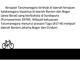 Kerajaan Tarumanegara terletak di daerah kerajaan
Salakanegara tepatnya di daerah Banten dan Bogor
(Jawa Barat) yang beribukota di Sundapura
(Purnawarman 397M). Wilayah kekuasaan
Tarumanegara menurut prasasti Tugu (417 M) meliputi
daerah Banten,Jakarta,Bogor dan Cirebon.
 