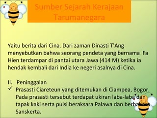 Sumber Sejarah Kerajaan
Tarumanegara
Yaitu berita dari Cina. Dari zaman Dinasti T'Ang
menyebutkan bahwa seorang pendeta yang bernama Fa
Hien terdampar di pantai utara Jawa (414 M) ketika ia
hendak kembali dari India ke negeri asalnya di Cina.
II. Peninggalan
 Prasasti Ciareteun yang ditemukan di Ciampea, Bogor.
Pada prasasti tersebut terdapat ukiran laba-laba dan
tapak kaki serta puisi beraksara Palawa dan berbahasa
Sanskerta.
 