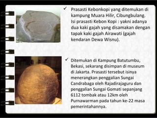  Prasasti Kebonkopi yang ditemukan di
kampung Muara Hilir, Cibungbulang.
Isi prasasti Kebon Kopi : yakni adanya
dua kaki gajah yang disamakan dengan
tapak kaki gajah Airawati (gajah
kendaran Dewa Wisnu).
 Ditemukan di Kampung Batutumbu,
Bekasi, sekarang disimpan di museum
di Jakarta. Prasasti tersebut isinya
menerangkan penggalian Sungai
Candrabaga oleh Rajadirajaguru dan
penggalian Sungai Gomati sepanjang
6112 tombak atau 12km oleh
Purnawarman pada tahun ke-22 masa
pemerintahannya.
 