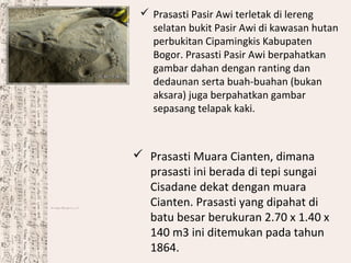  Prasasti Pasir Awi terletak di lereng
selatan bukit Pasir Awi di kawasan hutan
perbukitan Cipamingkis Kabupaten
Bogor. Prasasti Pasir Awi berpahatkan
gambar dahan dengan ranting dan
dedaunan serta buah-buahan (bukan
aksara) juga berpahatkan gambar
sepasang telapak kaki.
 Prasasti Muara Cianten, dimana
prasasti ini berada di tepi sungai
Cisadane dekat dengan muara
Cianten. Prasasti yang dipahat di
batu besar berukuran 2.70 x 1.40 x
140 m3 ini ditemukan pada tahun
1864.
 