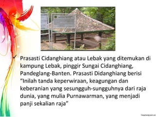  Prasasti Cidanghiang atau Lebak yang ditemukan di
kampung Lebak, pinggir Sungai Cidanghiang,
Pandeglang-Banten. Prasasti Didanghiang berisi
“Inilah tanda keperwiraan, keagungan dan
keberanian yang sesungguh-sungguhnya dari raja
dunia, yang mulia Purnawarman, yang menjadi
panji sekalian raja”
 