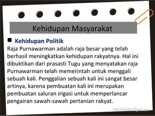 Kehidupan Masyarakat
 Kehidupan Politik
Raja Purnawarman adalah raja besar yang telah
berhasil meningkatkan kehidupan rakyatnya. Hal ini
dibuktikan dari prasasti Tugu yang menyatakan raja
Purnawarman telah memerintah untuk menggali
sebuah kali. Penggalian sebuah kali ini sangat besar
artinya, karena pembuatan kali ini merupakan
pembuatan saluran irigasi untuk memperlancar
pengairan sawah-sawah pertanian rakyat.
 