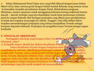 # Sultan Muhammad Nurul Islam atau yang lebih dikenal dengan nama Sultan
Sibori (1675-1691) merasa gerah dengan tindak-tanduk Belanda yang semena-mena.
Ia kemudian menjalin persekutuan dengan Datuk Abdulrahman penguasa
Mindanao, namun upayanya untuk menggalang kekuatan kurang maksimal karena
daerah – daerah strategis yang bisa diandalkan untuk basis perlawanan terlanjur
jatuh ke tangan Belanda oleh berbagai perjanjian yang dibuat para pendahulunya.
Ia kalah dan terpaksa menyingkir ke Jailolo. Tanggal 7 Juli 1683 Sultan Sibori
terpaksa menandatangani perjanjian yang intinya menjadikan Ternate sebagai
kerajaan dependen Belanda. Perjanjian ini mengakhiri masa Ternate sebagai negara
berdaulat.
F. TINGGALAN ARKEOLOGI
Peninggalan arkeologi yang kerajaan Islam Ternate pada dasarnya ada 3
kelompok, yaitu:8
1). Kompleks Istana, Masjid dan Makam Kesultanan Ternate
Istana Kesultanan Ternate bergaya bangunan abad XIX, berlantai dua,
menghadap ke arah laut, dikelilingi perbentengan terletak satu kompleks dengan
masjid Jami’ Ternate, secara administratif terletak di Soa-Siu, Kelurahan Letter C,
Kodya Ternate, Kabupaten Maluku Utara. Istana ini telah dipugar pada tahun
anggaran 1978/1979-1981/1982 oleh Mendikbud Dr. Daoed Joesoef. Istana tersebut kini
dialih fungsikan sebagai museum Kesultanan Ternate.9 Istana ini dikelilingi oleh
perbentengan yang kini masih nampak sisa-sisa pondasinya.
 