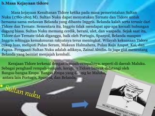 b.Masa Kejayaan tidore
Masa kejayaan Kesultanan Tidore ketika pada masa pemerintahan Sultan
Nuku (1780-1805 M). Sultan Nuku dapat menyatukan Ternate dan Tidore untuk
bersama-sama melawan Belanda yang dibantu Inggris. Belanda kalah serta terusir dari
Tidore dan Ternate. Sementara itu, Inggris tidak mendapat apa-apa kecuali hubungan
dagang biasa. Sultan Nuku memang cerdik, berani, ulet, dan waspada. Sejak saat itu,
Tidore dan Ternate tidak diganggu, baik oleh Portugis, Spanyol, Belanda maupun
Inggris sehingga kemakmuran rakyatnya terus meningkat. Wilayah kekuasaan Tidore
cukup luas, meliputi Pulau Seram, Makean Halmahera, Pulau Raja Ampat, Kai, dan
Papua. Pengganti Sultan Nuku adalah adiknya, Zainal Abidin. Ia juga giat menentang
Belanda yang berniat menjajah kembali.
Kerajaan Tidore terkenal dengan rempah-rempahnya, seperti di daerah Maluku.
Sebagai penghasil rempah-rempah, kerajaan Tidore banyak didatangi oleh
Bangsa-bangsa Eropa. Bangsa Eropa yang datang ke Maluku,
antara lain Portugis, Spanyol, dan Belanda.
 