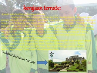 kerajaan ternate:
A.awal mula berdirinya kerajaan ternate.:
awalnya di ternate terdapat 4 kampung yang masing masing di kepalai oleh
seorang Momole (kepala marga) , merekalah yang pertama tama mengadakan hubungan
dengan para Pedagang dari segala penjuru mencari rempah rempah. . Penduduk Ternate
semakin heterogen dengan bermukimnya pedagang Arab, Jawa, Melayu dan Tionghoa.
Oleh karenaaktivitas perdagangan yang semakin ramai ditambah ancaman yang sering
datang dari para perompak maka atas prakarsa momole Guna pemimpin Tobona
diadakan musyawarah untuk membentuk suatu organisasi yang lebih kuat dan
mengangkat seorang pemimpin tunggal sebagairaja.
Tahun 1257 momole Ciko pemimpin Sampalu terpilih dan diangkat sebagai
Kolano(raja) pertama dengan gelar Baab Mashur Malamo (1257-1272). dalam
perkembangan selanjutnya semakin besar dan ramai sehingga oleh penduduk
disebut juga sebagai “Gam Lamo”atau kampung besar.
 