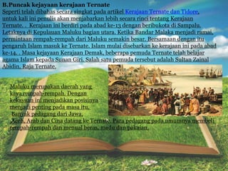B.Puncak kejayaan kerajaan Ternate
Seperti telah dibahas secara singkat pada artikel Kerajaan Ternate dan Tidore,
untuk kali ini penulis akan menjabarkan lebih secara rinci tentang Kerajaan
Ternate. . Kerajaan ini berdiri pada abad ke-13 dengan beribukota di Sampalu.
Letaknya di Kepulauan Maluku bagian utara. Ketika Bandar Malaka menjadi ramai,
permintaan rempah-rempah dari Maluku semakin besar. Bersamaan dengan itu
pengaruh Islam masuk ke Ternate. Islam mulai disebarkan ke kerajaan ini pada abad
ke-14. . Masa kejayaan Kerajaan Demak, beberapa pemuda Ternate telah belajar
agama Islam kepada Sunan Giri. Salah satu pemuda tersebut adalah Sultan Zainal
Abidin, Raja Ternate.
Maluku merupakan daerah yang
kaya rempah-rempah. Dengan
kekayaan ini menjadikan posisinya
menjadi penting pada masa itu.
Banyak pedagang dari Jawa,
Aceh, Arab dan Cina datang ke Ternate. Para pedagang pada umumnya membeli
rempah-rempah dan menual beras, madu dan pakaian.
 