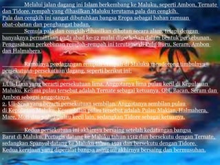 Melalui jalan dagang ini Islam berkembang ke Maluku, seperti Ambon, Ternate
dan Tidore. rempah yang dihasilkan Maluku terutama pala dan cengkih.
Pala dan cengkih ini sangat dibutuhkan bangsa Eropa sebagai bahan ramuan
obat-obatan dan penghangat badan.
Semula pala dan cengkih dihasilkan dihutan secara alam, tetapi dengan
banyaknya permintaan pada abad ke-12 mulai diusahakan dalam bentuk perkebunan.
Pengusahaan perkebunan rempah-rempah ini terutama di Pulu Buru, Seram, Ambon
dan Halmahera.
Ramainya perdagangan rempah-rempah di Maluku mendorong timbulnya
persekutuan-persekutuan dagang, seperti berikut ini:
1.Uli-Lima yang berarti persekutuan lima. Anggotanya lima pulau kecil di Kepulauan
Maluku. Kelima pulau tersebut adalah Ternate sebagai ketuanya. Obi, Bacan, Seram dan
Ambon sebagai anggotanya.
2. Uli-Siwa yang berarti persekutuan sembilan. Anggotanya sembilan pulau
di Kepulauan Maluku. Kesembilan pulau tersebut adalah Pulau Makian, Halmahera,
Mare, Moti dan pulau-pulau kecil lain, sedangkan Tidore sebagai ketuanya.
Kedua persekutuan ini akhirnya bersaing setelah kedatangan bangsa
Barat di Maluku. Portugis datang ke Maluku tahun 1512 dan bersekutu dengan Ternate,
sedangkan Spanyol datang ke Maluku tahun 1521 dan bersekutu dengan Tidore.
Kedua kerajaan yang diperalat bangsa asing ini akhirnya bersaing dan bermusuhan.
 