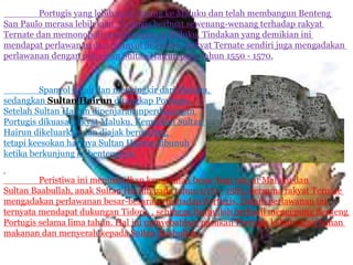Portugis yang lebih awal datang ke Maluku dan telah membangun Benteng
San Paulo merasa lebih kuat. Portugis berbuat sewenang-wenang terhadap rakyat
Ternate dan memonopoli perdagangan di Maluku. Tindakan yang demikian ini
mendapat perlawanan dari Spanyol di Tidore. Rakyat Ternate sendiri juga mengadakan
perlawanan dengan pimpinan Sultan Hairun pada tahun 1550 - 1570.
Spanyol kalah dan menyingkir dari Maluku,
sedangkan Sultan Hairun ditangkap Portugis.
Setelah Sultan Hairun dipenjarakanperdagangan
Portugis dikuasai rakyat Maluku. Kemudian Sultan
Hairun dikeluarkan dan diajak berunding,
tetapi keesokan harinya Sultan Hairun dibunuh
ketika berkunjung ke bentengnya.
Peristiwa ini menimbulkan kemarahan besar bagi rakyat Maluku dan
Sultan Baabullah, anak Sultan Hairun pada tahun 1570 - 1583, bersama rakyat Ternate
mengadakan perlawanan besar-besaraan terhadap Portugis. Dalam perlawanan ini
ternyata mendapat dukungan Tidore, , sehingga Baabullah berhasil mengepung Benteng
Portugis selama lima tahun. Hal ini menyebabkan pasukan Portugis kekurangan bahan
makanan dan menyerah kepada Sultan Baabullah.
 