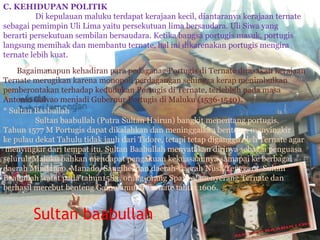 Sultan baabullah
C. KEHIDUPAN POLITIK
Di kepulauan maluku terdapat kerajaan kecil, diantaranya kerajaan ternate
sebagai pemimpin Uli Lima yaitu persekutuan lima bersaudara. Uli Siwa yang
berarti persekutuan sembilan bersaudara. Ketika bangsa portugis masuk, portugis
langsung memihak dan membantu ternate, hal ini dikarenakan portugis mengira
ternate lebih kuat.
Bagaimanapun kehadiran para pedaganag Portugis di Ternate dirasakan kerajaan
Ternate merugikan karena monopoli perdagangan sehingga kerap menimbulkan
pemberontakan terhadap kedudukan Portugis di Ternate, terlebbih pada masa
Antonio Galvao menjadi Gubernur Portugis di Maluku (1536-1540).
* Sultan Baabullah
Sultan baabullah (Putra Sultan Hairun) bangkit menentang portugis.
Tahun 1577 M Portugis dapat dikalahkan dan meninggalkan benteng, menyingkir
ke pulau dekat Tahulu tidak jauh dari Tidore, tetapi tetap diganggu oleh Ternate agar
menyingkir dari tempat itu. Sultan Baabullah menyatakan dirinya sebagai penguasa
seluruh Maluku bahkan mendapat pengakuan kekuasaannya samapai ke berbagai
daerah Mindanao, Manado, Sangihe, dan daerah-daerah Nusa Tenggara. Sultan
Baabullah wafat pada tahun1583, orang-orang Spanyol menyerang Ternate dan
berhasil merebut benteng Gamulamu di Ternate tahun 1606.
 