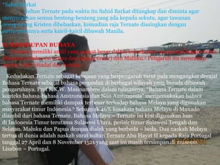*Sahid Barkat
Sultan Ternate pada waktu itu Sahid Barkat ditangkap dan diminta agar
menyerahkan semua benteng-benteng yang ada kepada sekutu, agar tawanan
orang-orang Kristen dibebaskan, kemudian raja Ternate diasingkan dengan
putra-putranya serta kaicil-kaicil dibawah Manila.
D. KEHIDUPAN BUDAYA
Ternate memiliki andil yang sangat besar dalam kebudayaan nusantara bagian timur
khususnya Sulawesi (utara dan pesisir timur) dan Maluku.5 Pengaruh itu mencakup
agama, adat istiadat dan bahasa.
Kedudukan Ternate sebagai kerajaan yang berpengaruh turut pula mengangkat derajat
Bahasa Ternate sebagai bahasa pergaulan di berbagai wilayah yang berada dibawah
pengaruhnya. Prof E.K.W. Masinambow dalam tulisannya; “Bahasa Ternate dalam
konteks bahasa-bahasa Austronesia dan Non Austronesia” mengemukakan bahwa
bahasa Ternate memiliki dampak terbesar terhadap bahasa Melayu yang digunakan
masyarakat timur Indonesia.6 Sebanyak 46% kosakata bahasa Melayu di Manado
diambil dari bahasa Ternate. Bahasa Melayu – Ternate ini kini digunakan luas
di Indonesia Timur terutama Sulawesi Utara, pesisir timur Sulawesi Tengah dan
Selatan, Maluku dan Papua dengan dialek yang berbeda – beda. Dua naskah Melayu
tertua di dunia adalah naskah surat sultan Ternate Abu Hayat II kepada Raja Portugal
tanggal 27 April dan 8 November 1521 yang saat ini masih tersimpan di museum
Lisabon – Portugal.
 