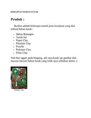 KERAJINAN BAHAN LUNAK
Produk :
Berikut adalah beberapa contoh jenis kerajinan yang dari
terbuat bahan lunak :
 Sabun Batangan
 Tanah liat
 Paper Clay
 Plastisin Clay
 Parafin
 Polymer Clay
 Flour Clay
Nah biar nggak pada bingung, nih saya kasih aja gambar dari
macam-macam bahan lunak yang telah saya sebutkan diatas :)
Polymer Clay
 
