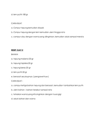 d. lem putih 180 gr
CARA BUAT
a. Csmpur tepung kemudian diayak
b. Csmpur tepung dengan lem kemudian uleni hingga rata
c. campur clay dengan warna yang diinginkan, kemudian aduk sampai merata
RESEP CLAY 2
BAHAN
a. tepung maizena 20 gr
b. tepung tapioka 20 gr
c. tepung beras 20 gr
d. lem putih 50 gr
e. benzoat secukupnya ( pengawet kue )
CARA BUAT :
a. campur ketiga bahan tepung dan benzoat, kemudian tambahkan lem putih
b. uleni bahan – bahan tersebut sampai rata
c. teteskan warna yang kita inginkan dengan tusuk gigi
d. aduk bahan dan warna
 