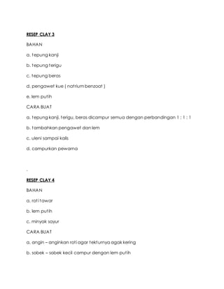 RESEP CLAY 3
BAHAN
a. tepung kanji
b. tepung terigu
c. tepung beras
d. pengawet kue ( natrium benzoat )
e. lem putih
CARA BUAT
a. tepung kanji, terigu, beras dicampur semua dengan perbandingan 1 : 1 : 1
b. tambahkan pengawet dan lem
c. uleni sampai kalis
d. campurkan pewarna
.
RESEP CLAY 4
BAHAN
a. roti tawar
b. lem putih
c. minyak sayur
CARA BUAT
a. angin – anginkan roti agar tekturnya agak kering
b. sobek – sobek kecil campur dengan lem putih
 