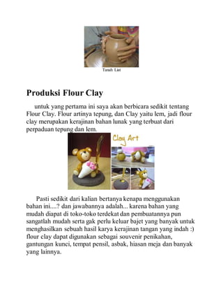Tanah Liat
Produksi Flour Clay
untuk yang pertama ini saya akan berbicara sedikit tentang
Flour Clay. Flour artinya tepung, dan Clay yaitu lem, jadi flour
clay merupakan kerajinan bahan lunak yang terbuat dari
perpaduan tepung dan lem.
Pasti sedikit dari kalian bertanya kenapa menggunakan
bahan ini....? dan jawabannya adalah... karena bahan yang
mudah diapat di toko-toko terdekat dan pembuatannya pun
sangatlah mudah serta gak perlu keluar bajet yang banyak untuk
menghasilkan sebuah hasil karya kerajinan tangan yang indah :)
flour clay dapat digunakan sebagai souvenir penikahan,
gantungan kunci, tempat pensil, asbak, hiasan meja dan banyak
yang lainnya.
 