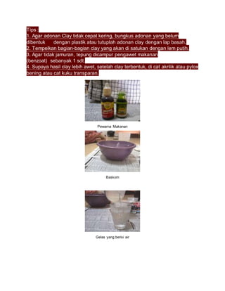 Tips :
1. Agar adonan Clay tidak cepat kering, bungkus adonan yang belum
dibentuk dengan plastik atau tutuplah adonan clay dengan lap basah.
2. Tempelkan bagian-bagian clay yang akan di satukan dengan lem putih.
3. Agar tidak jamuran, tepung dicampur pengawet makanan
(benzoat) sebanyak 1 sdt.
4. Supaya hasil clay lebih awet, setelah clay terbentuk, di cat akrilik atau pylox
bening atau cat kuku transparan.
Pewarna Makanan
Baskom
Gelas yang berisi air
 