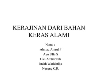 KERAJINAN DARI BAHAN
KERAS ALAMI
Nama :
Ahmad Amrul F
Ayu Ulfa S
Cici Ambarwati
Indah Waridatika
Neneng C.R.
 