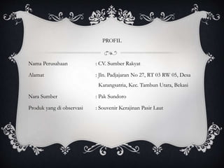 PROFIL
Nama Perusahaan : CV. Sumber Rakyat
Alamat : Jln. Padjajaran No 27, RT 03 RW 05, Desa
Karangsatria, Kec. Tambun Utara, Bekasi
Nara Sumber : Pak Sundoro
Produk yang di observasi : Souvenir Kerajinan Pasir Laut
 